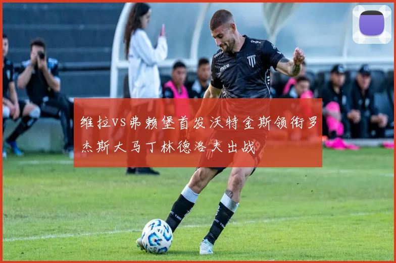 维拉vs弗赖堡首发沃特金斯领衔罗杰斯大马丁林德洛夫出战
